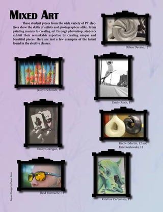 Mixed Art

	
These student pieces from the wide variety of PT electives show the skills of artists and photographers alike. From
painting murals to creating art through photoshop, students
exhibit their remarkable expertise by creating unique and
beautiful pieces. Here are just a few examples of the talent
found in the elective classes.

Dillon Devine, 12

Kailyn Schmidt, 11
Emily Koch, 11

Layout Design by Denée Renz

Emily Corrigan, 11

Rachel Martin, 12 and
Kate Kozlowski, 12

Reid Elattrache, 12
Kristina Carbonara, 11

 