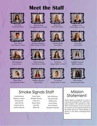 Meet the Staff
Carly Beck
Life & Style Editor

John Galatic
Print Editor-in-Chief

Allie Schlafman
Layout Editor

Valerie Kotar
Special Features Editor

Katie Denning
Managing Editor-in-Chief

Christine Manganas
Online Editor-in-Chief

Katie Finn
Life & Style Editor

Amanda Moore
News Editor

Denée Renz
Layout Editor

Molly Doehring
Print Editor-in-Chief

Val Gobao
Layout Editor-in-Chief

Stephanie Hammell
Marketing Editor

Madison Mincone
Sports Editor

Liz Weimer
Online Editor-in-Chief

Julia Gauthier
Entertainment Editor

Smoke Signals Staff
Camille Barnes
Madison Creehan
Elise Jozwiak
Lydia McCall
Lindsey McCay
Andrea Salizzoni

McKenzie Fritz
Online Editor-in-Chief

Grant Taylor
Michelle Thomas
Taylor Cox
Shane Dazen
Jesse Eby
Jillian Eby

Josh Glicksman
Alexa Kennedy
Bobby Lewis
Laura Purkey
Jenna Taimuty
Benjamin Zalewski

Mission
Statement:
Smoke Signals is produced six times a
school year by Media II, III, and IV Journalism students. The staff adviser is Mrs.
Sitler. Commentaries, reviews, and opinion columns are the expressed opinion of
the author and not of Smoke Signals, its
advisor, or the Peters Township School
District.

 