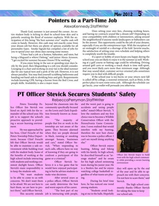 May 2012

Pointers to a Part-Time Job

5

AlexaKennedy.StaffWriter
	
Thank God, summer is just around the corner. An entire student body is itching to shed its school-time skin and is
patiently awaiting the flood of summer euphoria. With the anticipation of this being “the best summer ever” maybe cash will
come in handy. However, this cash may not exactly come from
your dream job but there are plenty of options available for all
personality types. Smoke Signals has compiled a list of jobs for
you to spend your sun-shiny days earning some money.
	
“I have had a job as a hostess, babysitter, and tutor, but
being a lifeguard is where I belong,” said junior Alexis Aronson.
“I get excited for summer because I know I’ll be working.”
	
If you enjoy being in the sun or spending your days lazily by the pool, then lifeguarding is a job you should consider.
Lounging in a chair and working on your tan is the ideal summer
day for any typical teen and a perk of the job. However, it is not
always paradise. You may find yourself scrubbing bathrooms and
handing out band-aids to shrieking boys and girls. Requirements
include knowing CPR, having a license from the Red Cross, and
people skills. Availability is also a major must.

	
Does setting your own fees, choosing working hours,
and having no contracts sound like a dream job? Depending on
your compatibility with children or lawnmowers, asking around
the neighborhood if anyone needs landscapers or babysitters can
be the answer. This opportunity could be the job of your dreams,
especially if you are the entrepreneur type. With the exception of
an onslaught of rainfall or a shortage of the kids’ favorite snacks,
the satisfaction of setting your own schedule and helping others
is completely worth the trouble.
	
If a sport or hobby of yours keeps you happy during the
school year, you are likely to enjoy it in the summer as well. Working at a golf course or batting cage could be refreshing. Driving
around golf carts or working a snack shack is time well-spent,
and you most likely earn more than minimum wage. Although
that may sound ideal, customer service oriented jobs sometimes
require you to deal with difficult people.
	
If the school year is too hectic or your return next fall
is called off by college, a seasonal restaurant, such as Rita’s, is the
perfect place to earn some extra cash. Although the schedule can
get hectic, your wallet will persuade you otherwise.

PT Officer Stevick Secures Students’ Safety
RebeccaPerryman.StaffWriter

	
Peters Township Police Officer Jim Stevick was
hired on April 16th for the remainder of the school year. His
job is to support the school’s
proactive approach to providing a secure learning environment.
	
He was approached by
his boss, Chief Freucht of the
Peters Township Police Department, because Chief Freucht
felt that Officer Stevick would
be able to maintain a safe environment while building trust
with the student body. Some of
the benefits of working at the
high school include interacting
with students and working consistent daylight hours. Officer
Stevick’s main responsibility is
to keep the students safe.
	
“We want students
to be able to come to us with
concerns. We don’t want them
to be afraid. We are not here to
hurt them, we are here to protect them,” said Officer Stevick.
	
This security extends

beyond the classroom into the
community specifically focused
on the Lewis and Clark Expedition formerly known as Assassins.
	
“The majority of
people that live or work in the
township are not aware of the
game. They become alarmed
when they see people dressed
in black, running or sneaking
amongst houses, businesses
and cars,” stated Officer Stevick. “When responding to
such calls, officers have no way
of knowing if they are going to
confront a participant of this
game or a criminal.”
	
Officer Stevick believes it is a fun game that he
would have enjoyed participating in but he advises students to
make wise decisions.
	
After several years as
a police officer, Officer Stevick
can easily determine the best
and worst aspects of his career. 	
	
“The best part of my
job is interacting with people,

and the worst part is going to
accidents and seeing people
suffer,” stated Officer Stevick. “I
love the outdoors and my first
choice was to become a Wildlife
Conservation Officer with the
Pennsylvania Game Commission. I soon realized that would
interfere with my hunting,
therefore the next best choice
was to become a police officer. I
can’t see myself doing anything
else.”
	
Officer Stevick enjoys
hunting, fishing and hiking
with his family. In high school,
he described himself as an “average student” and he swam
for his high school swimming
team during his junior year. He
is a Steelers fan and he enjoys
watching college basketball regardless of what teams are playing.
	
During his brief time
here, he has noticed one trend
among students.
	
“Students avoid looking at me in the halls. Hopefully

Officer Jim Stevick hopes to build
trust with the high school community while providing a secure learning
environment

they will open up by the end
of the year and be able to approach me with their concerns.
I’m not here to scare them,” said
Stevick.
	
The high school community thanks Officer Stevick
for taking the time to keep
our school safe.

 