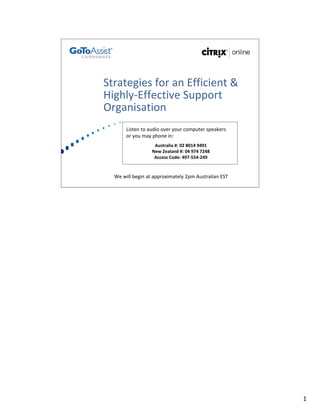 Strategies for an Efficient & 
Highly‐Effective Support 
Organisation
       Listen to audio over your computer speakers 
       or you may phone in:
                   Australia #: 02 8014 9491
                  New Zealand #: 04 974 7248
                   Access Code: 497‐554‐249 


  We will begin at approximately 2pm Australian EST 




                                                       1
 