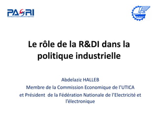 Le rôle de la R&DI dans la
politique industrielle
Abdelaziz HALLEB
Membre de la Commission Economique de l’UTICA
et Président de la Fédération Nationale de l’Electricité et
l’électronique
 