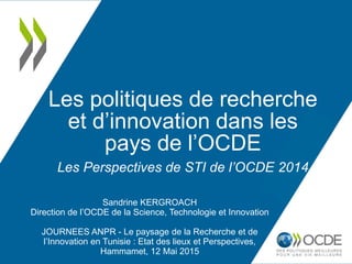 Les politiques de recherche
et d’innovation dans les
pays de l’OCDE
Les Perspectives de STI de l’OCDE 2014
Sandrine KERGROACH
Direction de l’OCDE de la Science, Technologie et Innovation
JOURNEES ANPR - Le paysage de la Recherche et de
l’Innovation en Tunisie : Etat des lieux et Perspectives,
Hammamet, 12 Mai 2015
 