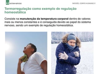 4.2 SISTEMA NERVOSO MISSÃO: CORPO HUMANO 9
Termorregulação como exemplo de regulação
homeostática
Consiste na manutenção da temperatura corporal dentro de valores
mais ou menos constantes e é conseguida devido ao papel do sistema
nervoso, sendo um exemplo de regulação homeostática.
 