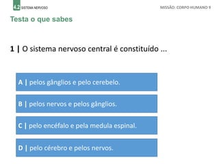 4.2 SISTEMA NERVOSO MISSÃO: CORPO HUMANO 9
Testa o que sabes
1 | O sistema nervoso central é constituído ...
A | pelos gânglios e pelo cerebelo.
B | pelos nervos e pelos gânglios.
C | pelo encéfalo e pela medula espinal.
D | pelo cérebro e pelos nervos.
 