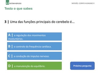 4.2 SISTEMA NERVOSO MISSÃO: CORPO HUMANO 9
Testa o que sabes
3 | Uma das funções principais do cerebelo é...
A | a regulação dos movimentos
involuntários.
B | o controlo da frequência cardíaca.
C | a condução do impulso nervoso.
D | a manutenção do equilíbrio. Próxima pergunta
 