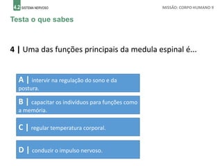 4.2 SISTEMA NERVOSO MISSÃO: CORPO HUMANO 9
Testa o que sabes
4 | Uma das funções principais da medula espinal é...
A | intervir na regulação do sono e da
postura.
B | capacitar os indivíduos para funções como
a memória.
C | regular temperatura corporal.
D | conduzir o impulso nervoso.
 