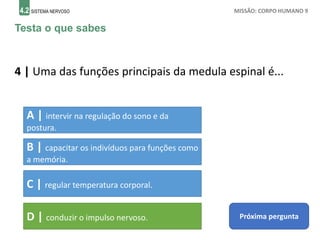 4.2 SISTEMA NERVOSO MISSÃO: CORPO HUMANO 9
Testa o que sabes
4 | Uma das funções principais da medula espinal é...
Próxima pergunta
A | intervir na regulação do sono e da
postura.
B | capacitar os indivíduos para funções como
a memória.
C | regular temperatura corporal.
D | conduzir o impulso nervoso.
 
