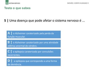 4.2 SISTEMA NERVOSO MISSÃO: CORPO HUMANO 9
Testa o que sabes
5 | Uma doença que pode afetar o sistema nervoso é ...
A | o Alzheimer caraterizado pela perda da
função muscular.
B | o Alzheimer caraterizado por uma atividade
elétrica anormal do cérebro.
C | a epilepsia caraterizada por convulsões
recorrentes.
D | a epilepsia que corresponde a uma forma
de demência.
 