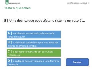 4.2 SISTEMA NERVOSO MISSÃO: CORPO HUMANO 9
Testa o que sabes
5 | Uma doença que pode afetar o sistema nervoso é ...
A | o Alzheimer caraterizado pela perda da
função muscular.
B | o Alzheimer caraterizado por uma atividade
elétrica anormal do cérebro.
C | a epilepsia caraterizada por convulsões
recorrentes.
D | a epilepsia que corresponde a uma forma de
demência.
Terminar
 