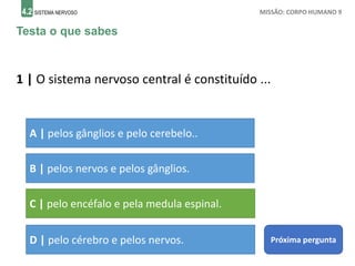 4.2 SISTEMA NERVOSO MISSÃO: CORPO HUMANO 9
Testa o que sabes
1 | O sistema nervoso central é constituído ...
A | pelos gânglios e pelo cerebelo..
B | pelos nervos e pelos gânglios.
C | pelo encéfalo e pela medula espinal.
D | pelo cérebro e pelos nervos. Próxima pergunta
 