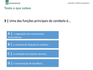 4.2 SISTEMA NERVOSO MISSÃO: CORPO HUMANO 9
Testa o que sabes
3 | Uma das funções principais do cerebelo é...
A | a regulação dos movimentos
involuntários.
B | o controlo da frequência cardíaca.
C | a condução do impulso nervoso.
D | a manutenção do equilíbrio.
 