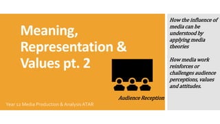 Meaning,
Representation &
Values pt. 2
Year 12 Media Production & Analysis ATAR
Audience Reception
How the influence of
media can be
understood by
applying media
theories
How media work
reinforces or
challenges audience
perceptions, values
and attitudes.
 