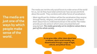 The media are
just one of the
ways by which
people make
sense of the
world.
The media are not the only social forces to make sense of the world
for us, nor do they have total control over how we see and think
about the world. They combine with other forces of socialisation.
 Most significant for children will be the socialisation they receive
through family, religious, and education systems, which teach
them about how to understand and act in the world.The media
provide just one arena in which views are presented and
popularised. The media generally act to reinforce values that a
part of the whole society.
As we grow older, other views about how
to behave, about social morality, are
disseminated through a range of legal,
cultural, and political forces.
 