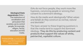 IdeologicalState
Apparatuses (ISAs) –
The institutions of
socialisation and
persuasionthat
societies useto control
people, forexample,
religion, family,
educationandthe
media.
ISAs do not force people; they work more like
hypnosis, convincing people or winning their
consent to a dominant ideology.
How do the media work ideologically? What values
and beliefs do they construct as normal, natural
and desirable?
The basic answer to these lingering questions is
that the media tend to support the dominant
ideology. They do this by producing content and
products that support the values of white,
patriarchal, capitalist culture.
Dominant Ideology – A world view that
supports the ruling class as dominant,
the status quo, yet is shaped by the
majority of people.
 
