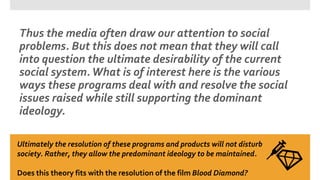 Thus the media often draw our attention to social
problems. But this does not mean that they will call
into question the ultimate desirability of the current
social system.What is of interest here is the various
ways these programs deal with and resolve the social
issues raised while still supporting the dominant
ideology.
Ultimately the resolution of these programs and products will not disturb
society. Rather, they allow the predominant ideology to be maintained.
Does this theory fits with the resolution of the film Blood Diamond?
 