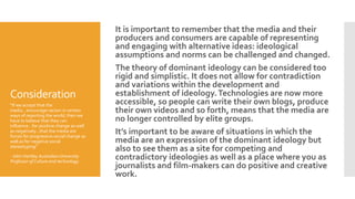 Consideration
It is important to remember that the media and their
producers and consumers are capable of representing
and engaging with alternative ideas: ideological
assumptions and norms can be challenged and changed.
The theory of dominant ideology can be considered too
rigid and simplistic. It does not allow for contradiction
and variations within the development and
establishment of ideology.Technologies are now more
accessible, so people can write their own blogs, produce
their own videos and so forth, means that the media are
no longer controlled by elite groups.
It’s important to be aware of situations in which the
media are an expression of the dominant ideology but
also to see them as a site for competing and
contradictory ideologies as well as a place where you as
journalists and film-makers can do positive and creative
work.
“If we accept that the
media…encourage racism in certain
ways of reporting the world, then we
have to believe that they can
influence…for positive change as well
as negatively…that the media are
forces for progressive social change as
well as for negative social
stereotyping”
- John Hartley Australian University
Professor of Culture and technology.
 
