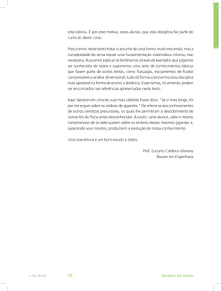 Mecânica dos Fluídos
e-Tec Brasil 10
esta ciência. É por esse motivo, caros alunos, que esta disciplina faz parte do
currículo deste curso.
Procuramos neste texto tratar o assunto de uma forma muito resumida, mas a
complexidade do tema requer uma fundamentação matemática mínima, mas
necessária. Buscamos explicar os fenômenos através de exemplos que julgamos
ser conhecidos de todos e suprimimos uma série de conhecimentos básicos
que fazem parte de outros textos, como flutuação, escoamentos de fluidos
compressíveis e análise dimensional, tudo de forma a tornarmos esta disciplina
mais aprazível na forma de ensino a distância. Esses temas, no entanto, podem
ser encontrados nas referências apresentadas neste texto.
Isaac Newton em uma de suas mais célebres frases dizia: “Se vi mais longe, foi
por me erguer sobre os ombros de gigantes.” Ele referia-se aos conhecimentos
de outros cientistas precursores, os quais lhe permitiram o descobrimento de
outras leis da Física antes desconhecidas. A vocês, caros alunos, cabe o mesmo
compromisso de se debruçarem sobre os ombros desses mesmos gigantes e,
superando seus mestres, produzirem a evolução de nosso conhecimento.
Uma boa leitura e um bom estudo a todos.
Prof. Luciano Caldeira Vilanova
Doutor em Engenharia
 