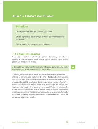 e-Tec Brasil
Aula 1 – Estática dos fluidos
Objetivos
Definir conceitos básicos em Mecânica dos Fluidos.
Estudar a pressão e a sua variação ao longo de uma massa fluida
em repouso.
Estudar o efeito da pressão em corpos submersos.
1.1 Conceitos básicos
No estudo da mecânica dos fluidos é importante definir o que é um fluido.
Líquidos e gases são fluidos tecnicamente, outros materiais como o vidro
podem ser considerados fluidos.
A definição mais comum de fluido é: uma substância que se deforma conti-
nuamente sob ação de uma tensão de cisalhamento.
A diferença entre substâncias sólidas e fluidas está representada na Figura 1.1.
Entende-se por tensões de cisalhamento t [kPa] a distribuição por unidades de
área de uma força atuando paralelamente a uma determinada superfície. Em
uma substância sólida a aplicação dessa tensão, como mostra a Figura 1.1,
produz uma deformação Da [m] proporcional à tensão aplicada (campo elás-
tico), podendo inclusive levar ao rompimento do sólido (campo plástico). Os
fluidos, quando submetidos a estas tensões de cisalhamento, apresentam
um comportamento conhecido como escoamento, ou seja, uma deformação
contínua e independe da intensidade da tensão aplicada e que irá existir por
menor que sejam essas tensões.
e-Tec Brasil
Aula 1 - Estática dos fluidos 15
 