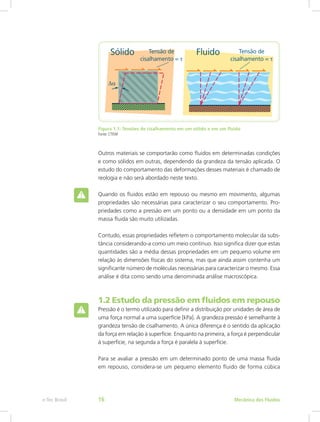 Figura 1.1: Tensões de cisalhamento em um sólido e em um fluido
Fonte: CTISM
Outros materiais se comportarão como fluidos em determinadas condições
e como sólidos em outras, dependendo da grandeza da tensão aplicada. O
estudo do comportamento das deformações desses materiais é chamado de
reologia e não será abordado neste texto.
Quando os fluidos estão em repouso ou mesmo em movimento, algumas
propriedades são necessárias para caracterizar o seu comportamento. Pro-
priedades como a pressão em um ponto ou a densidade em um ponto da
massa fluida são muito utilizadas.
Contudo, essas propriedades refletem o comportamento molecular da subs-
tância considerando-a como um meio contínuo. Isso significa dizer que estas
quantidades são a média dessas propriedades em um pequeno volume em
relação às dimensões físicas do sistema, mas que ainda assim contenha um
significante número de moléculas necessárias para caracterizar o mesmo. Essa
análise é dita como sendo uma denominada análise macroscópica.
1.2 Estudo da pressão em fluidos em repouso
Pressão é o termo utilizado para definir a distribuição por unidades de área de
uma força normal a uma superfície [kPa]. A grandeza pressão é semelhante à
grandeza tensão de cisalhamento. A única diferença é o sentido da aplicação
da força em relação à superfície. Enquanto na primeira, a força é perpendicular
à superfície, na segunda a força é paralela à superfície.
Para se avaliar a pressão em um determinado ponto de uma massa fluida
em repouso, considera-se um pequeno elemento fluido de forma cúbica
Mecânica dos Fluidos
e-Tec Brasil 16
 