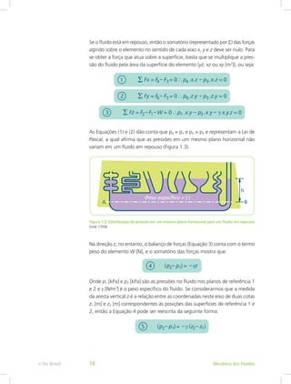 Se o fluido está em repouso, então o somatório (representado por S) das forças
agindo sobre o elemento no sentido de cada eixo x, y e z deve ser nulo. Para
se obter a força que atua sobre a superfície, basta que se multiplique a pres-
são do fluido pela área da superfície do elemento (yz, xz ou xy [m2
]), ou seja:
As Equações (1) e (2) dão conta que p4 = p3 e p6 = p5 e representam a Lei de
Pascal, a qual afirma que as pressões em um mesmo plano horizontal não
variam em um fluido em repouso (Figura 1.3).
Figura 1.3: Distribuição de pressão em um mesmo plano horizontal para um fluido em repouso
Fonte: CTISM
Na direção z, no entanto, o balanço de forças (Equação 3) conta com o termo
peso do elemento W [N], e o somatório das forças mostra que:
Onde p1 [kPa] e p2 [kPa] são as pressões no fluido nos planos de referência 1
e 2 e γ [N/m3
] é o peso específico do fluido. Se considerarmos que a medida
da aresta vertical z é a relação entre as coordenadas neste eixo de duas cotas
z1 [m] e z2 [m] correspondentes às posições das superfícies de referência 1 e
2, então a Equação 4 pode ser reescrita da seguinte forma:
Mecânica dos Fluidos
e-Tec Brasil 18
 