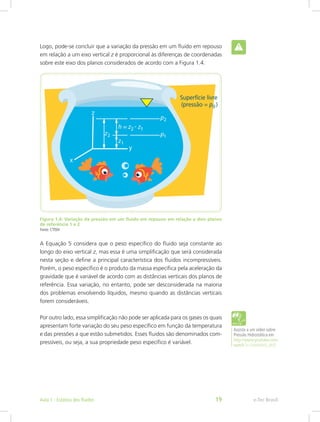 Logo, pode-se concluir que a variação da pressão em um fluido em repouso
em relação a um eixo vertical z é proporcional às diferenças de coordenadas
sobre este eixo dos planos considerados de acordo com a Figura 1.4.
Figura 1.4: Variação da pressão em um fluido em repouso em relação a dois planos
de referência 1 e 2
Fonte: CTISM
A Equação 5 considera que o peso específico do fluido seja constante ao
longo do eixo vertical z, mas essa é uma simplificação que será considerada
nesta seção e define a principal característica dos fluidos incompressíveis.
Porém, o peso específico é o produto da massa específica pela aceleração da
gravidade que é variável de acordo com as distâncias verticais dos planos de
referência. Essa variação, no entanto, pode ser desconsiderada na maioria
dos problemas envolvendo líquidos, mesmo quando as distâncias verticais
forem consideráveis.
Por outro lado, essa simplificação não pode ser aplicada para os gases os quais
apresentam forte variação do seu peso específico em função da temperatura
e das pressões a que estão submetidos. Esses fluidos são denominados com-
pressíveis, ou seja, a sua propriedade peso específico é variável.
Assista a um vídeo sobre
Pressão Hidrostática em
http://www.youtube.com/
watch?v=S4zAkHA_AkQ
e-Tec Brasil
Aula 1 - Estática dos fluidos 19
 