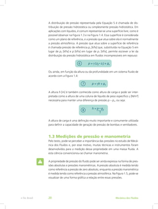 A distribuição de pressão representada pela Equação 5 é chamada de dis-
tribuição de pressão hidrostática ou simplesmente pressão hidrostática. Em
aplicações com líquidos, é comum representar-se uma superfície livre, como é
possível observar na Figura 1.3 e na Figura 1.4. Essa superfície é considerada
como um plano de referência, e a pressão que atua sobre ela é normalmente
a pressão atmosférica. A pressão que atua sobre a superfície de referência
é chamada pressão de referência po [kPa] que, substituída na Equação 5 em
lugar de p2 [kPa] e p [kPa] em lugar de p1 [kPa], permite escrever a lei da
distribuição da pressão hidrostática em fluidos incompressíveis em repouso:
Ou ainda, em função da altura ou da profundidade em um sistema fluido de
acordo com a Figura 1.4:
A altura h [m] é também conhecida como altura de carga e pode ser inter-
pretada como a altura de uma coluna de líquido de peso específico γ [N/m³]
necessária para manter uma diferença de pressão p – po, ou seja:
A altura de carga é uma definição muito importante e comumente utilizada
para definir a capacidade de geração de pressão de bombas e ventiladores.
1.3 Medições de pressão e manometria
Pelo texto, pode-se perceber a importância das pressões no estudo de Mecâ-
nica dos Fluidos e, por esse motivo, muitas técnicas e instrumentos foram
desenvolvidos para a medição dessa propriedade em uma massa fluida. A
esta ciência convencionou-se chamar manometria.
A propriedade de pressão do fluido pode ser ainda expressa na forma de pres-
sões absolutas e pressões manométricas. A pressão absoluta é medida tendo
como referência a pressão de zero absoluto, enquanto a pressão manométrica
é medida tendo como referência a pressão atmosférica. Na Figura 1.5, pode-se
visualizar de uma forma gráfica a relação entre essas pressões.
Mecânica dos Fluidos
e-Tec Brasil 20
 