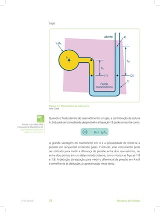 Logo:
Figura 1.7: Manômetro de tubo em U
Fonte: CTISM
Quando o fluido dentro do reservatório for um gás, a contribuição da coluna
h1 [m] pode ser considerada desprezível e a Equação 12 pode ser escrita como:
A grande vantagem do manômetro em U é a possibilidade de medir-se a
pressão em recipientes contendo gases. Contudo, esse instrumento pode
ser utilizado para medir a diferença de pressão entre dois reservatórios, ou
entre dois pontos em um determinado sistema, como mostra as Figuras 1.8
e 1.9. A dedução da equação para medir o diferencial de pressão em A e B
é semelhante às deduções já apresentadas neste texto.
Assista a um vídeo sobre
Construção de Manômetro em
http://www.youtube.com/
watch?v=HzXjvt3jdCc
Mecânica dos Fluidos
e-Tec Brasil 24
 