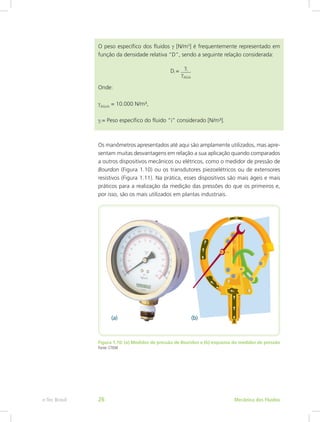 O peso específico dos fluidos γ [N/m3
] é frequentemente representado em
função da densidade relativa “D”, sendo a seguinte relação considerada:
Di =
Onde:
γÁGUA
= 10.000 N/m³,
γi = Peso específico do fluido “i” considerado [N/m³].
Os manômetros apresentados até aqui são amplamente utilizados, mas apre-
sentam muitas desvantagens em relação a sua aplicação quando comparados
a outros dispositivos mecânicos ou elétricos, como o medidor de pressão de
Bourdon (Figura 1.10) ou os transdutores piezoelétricos ou de extensores
resistivos (Figura 1.11). Na prática, esses dispositivos são mais ágeis e mais
práticos para a realização da medição das pressões do que os primeiros e,
por isso, são os mais utilizados em plantas industriais.
Figura 1.10: (a) Medidor de pressão de Bourdon e (b) esquema do medidor de pressão
Fonte: CTISM
γi
γÁGUA
Mecânica dos Fluidos
e-Tec Brasil 26
 