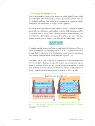 1.4 Força hidrostática
Quando uma superfície está submersa em uma massa fluida, forças oriundas
do fluido agem sobre esta superfície, mesmo que elas estejam em repouso.
O estudo dessas forças é particularmente importante no projeto de grandes
tanques de armazenamento de fluidos, navios e represas.
Nas seções anteriores, verificou-se que a pressão em uma superfície de referên-
cia varia linearmente com a profundidade ou com a distância dessa superfície
à superfície livre da massa fluida. Se considerarmos como referência uma
superfície plana do fundo de um reservatório, a força que atua sobre essa
superfície dependerá da pressão sobre a superfície e da sua área, ou seja:
A pressão exercida pela massa fluida em toda a superfície horizontal é cons-
tante, podendo ser calculada pela Equação 7, e a força resultante dessa
pressão é conhecida como força hidrostática e atuará no centro geométrico
da superfície, também conhecido de centróide (Figura 1.12a).
Contudo, a pressão que atua sobre as paredes verticais do reservatório varia
linearmente com a distância da superfície livre do reservatório, uma vez que
esta é proporcional à distância h do ponto de referência da parede à superfície
livre, partindo, assim, da pressão atmosférica na linha da parede vertical que
limita a superfície livre até a pressão de fundo pF = γh (Figura 1.12b).
Figura 1.12: Pressão e força hidrostática exercidas no fundo horizontal e nas paredes
verticais de um tanque aberto
Fonte: CTISM
Mecânica dos Fluidos
e-Tec Brasil 28
 