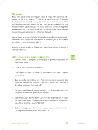 Resumo
Nesta aula, realizaram-se estudos sobre a ação de forças sobre superfícies sub-
mersas em fluidos em repouso. Considerou-se que o peso específico desses
fluidos permanece constante com a profundidade da massa fluida, o que define
os fluidos incompressíveis. Mostrou-se que a variação da pressão no fluido varia
linearmente com a profundidade, fenômeno conhecido como distribuição da
pressão hidrostática. Distinguiram-se ainda as pressões absolutas de pressões
manométricas, considerando-se o referencial da escala.
Apresentaram-se também métodos de medição de pressão por meio de manô-
metros de coluna de líquido e discutiram-se as suas vantagens e desvantagens
em relação a outros dispositivos práticos.
Discutiu-se ainda a ação de forças sobre superfícies planas horizontais e
verticais submersas.
Atividades de aprendizagem
1. Descreva como se comporta a distribuição da pressão hidrostática em
uma massa fluida.
2. O que se entende por altura de carga?
3. Explique em uma figura as diferenças entre pressão manométrica e pres-
são absoluta.
4. Qual a pressão manométrica em kPa em um recipiente contendo óleo
cujo tubo piezométrico apresenta uma leitura de 0,30 m. Considere a
densidade relativa do óleo igual a 0,9.
5. Por que os medidores de pressão mecânicos ou elétricos são mais práti-
cos que os manômetros de coluna de líquido?
6. No lado da sucção de uma bomba, um medidor de pressão de Bourdon
mede 40 kPa de vácuo. Qual a pressão absoluta equivalente, se a pressão
atmosférica absoluta é igual a 100 kPa?
7. Deduza a equação para determinar a pressão no reservatório B em fun-
ção da pressão no reservatório A da Figura 1.8.
e-Tec Brasil
Aula 1 - Estática dos fluidos 29
 