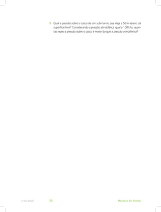8. Qual a pressão sobre o casco de um submarino que viaja a 50m abaixo da
superfície livre? Considerando a pressão atmosférica igual a 100 kPa, quan-
tas vezes a pressão sobre o casco é maior do que a pressão atmosférica?
Mecânica dos Fluidos
e-Tec Brasil 30
 