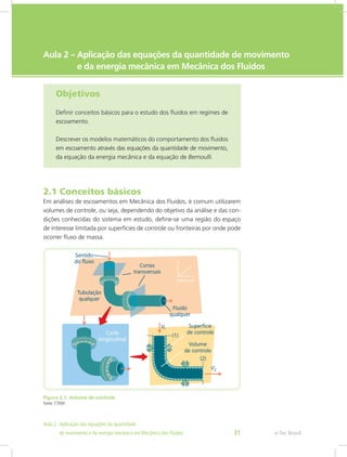 e-Tec Brasil
Aula 2 – Aplicação das equações da quantidade de movimento
e da energia mecânica em Mecânica dos Fluidos
Objetivos
Definir conceitos básicos para o estudo dos fluidos em regimes de
escoamento.
Descrever os modelos matemáticos do comportamento dos fluidos
em escoamento através das equações da quantidade de movimento,
da equação da energia mecânica e da equação de Bernoulli.
2.1 Conceitos básicos
Em análises de escoamentos em Mecânica dos Fluidos, é comum utilizarem
volumes de controle, ou seja, dependendo do objetivo da análise e das con-
dições conhecidas do sistema em estudo, define-se uma região do espaço
de interesse limitada por superfícies de controle ou fronteiras por onde pode
ocorrer fluxo de massa.
Figura 2.1: Volume de controle
Fonte: CTISM
e-Tec Brasil
Aula 2 - Aplicação das equações da quantidade					  	
de movimento e da energia mecânica em Mecânica dos Fluidos 31
 