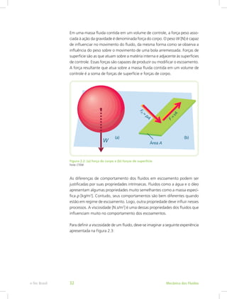 Em uma massa fluida contida em um volume de controle, a força peso asso-
ciada à ação da gravidade é denominada força do corpo. O peso W [N] é capaz
de influenciar no movimento do fluido, da mesma forma como se observa a
influência do peso sobre o movimento de uma bola arremessada. Forças de
superfície são as que atuam sobre a matéria interna e adjacente às superfícies
de controle. Essas forças são capazes de produzir ou modificar o escoamento.
A força resultante que atua sobre a massa fluida contida em um volume de
controle é a soma de forças de superfície e forças de corpo.
Figura 2.2: (a) força de corpo e (b) forças de superfície
Fonte: CTISM
As diferenças de comportamento dos fluidos em escoamento podem ser
justificadas por suas propriedades intrínsecas. Fluidos como a água e o óleo
apresentam algumas propriedades muito semelhantes como a massa especí-
fica ρ [kg/m3
]. Contudo, seus comportamentos são bem diferentes quando
estão em regime de escoamento. Logo, outra propriedade deve influir nesses
processos. A viscosidade [N.s/m2
] é uma dessas propriedades dos fluidos que
influenciam muito no comportamento dos escoamentos.
Para definir a viscosidade de um fluido, deve-se imaginar a seguinte experiência
apresentada na Figura 2.3:
Mecânica dos Fluidos
e-Tec Brasil 32
 