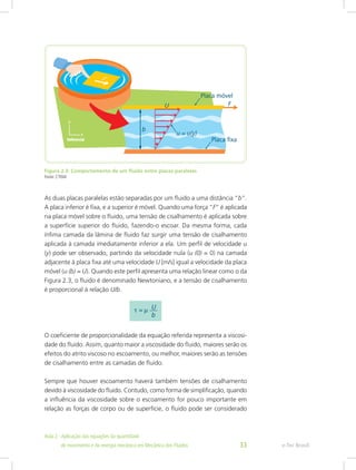 Figura 2.3: Comportamento de um fluido entre placas paralelas
Fonte: CTISM
As duas placas paralelas estão separadas por um fluido a uma distância “b”.
A placa inferior é fixa, e a superior é móvel. Quando uma força “F” é aplicada
na placa móvel sobre o fluido, uma tensão de cisalhamento é aplicada sobre
a superfície superior do fluido, fazendo-o escoar. Da mesma forma, cada
ínfima camada da lâmina de fluido faz surgir uma tensão de cisalhamento
aplicada à camada imediatamente inferior a ela. Um perfil de velocidade u
(y) pode ser observado, partindo da velocidade nula (u (0) = 0) na camada
adjacente à placa fixa até uma velocidade U [m/s] igual a velocidade da placa
móvel (u (b) = U). Quando este perfil apresenta uma relação linear como o da
Figura 2.3, o fluido é denominado Newtoniano, e a tensão de cisalhamento
é proporcional à relação U/b.
O coeficiente de proporcionalidade da equação referida representa a viscosi-
dade do fluido. Assim, quanto maior a viscosidade do fluido, maiores serão os
efeitos do atrito viscoso no escoamento, ou melhor, maiores serão as tensões
de cisalhamento entre as camadas de fluido.
Sempre que houver escoamento haverá também tensões de cisalhamento
devido à viscosidade do fluido. Contudo, como forma de simplificação, quando
a influência da viscosidade sobre o escoamento for pouco importante em
relação as forças de corpo ou de superfície, o fluido pode ser considerado
e-Tec Brasil
Aula 2 - Aplicação das equações da quantidade					  	
de movimento e da energia mecânica em Mecânica dos Fluidos 33
 