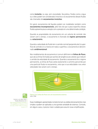como invíscito, ou seja, sem viscosidade. Na prática, fluidos como a água
ou o óleo podem ser considerados invíscitos e os escoamentos desses fluidos
são chamados de escoamentos invíscitos.
Em geral, escoamentos de líquidos podem ser modelados também como
escoamentos incompressíveis, pelo fato de que o peso específico desses
fluidos apresenta pouca variação com a pressão em uma determinada condição.
Quando as propriedades do escoamento em um volume de controle não
variam com o tempo, o escoamento é chamado de regime permanente
ou estacionário.
Quando a velocidade do fluido tem o sentido normal (perpendicular) à super-
fície de controle e é a mesma em toda a superfície, o escoamento é denomi-
nado unidimensional.
Nos modelamentos de escoamento é comum definirem-se linhas de fluxo,
que são as linhas formadas por pontos de tangência aos vetores que indicam
o sentido da velocidade do escoamento. Quando o escoamento for a regime
permanente, as linhas de fluxo serão exatamente o caminho percorrido por
uma partícula fluida no escoamento, visto que a sua velocidade e seu vetor
velocidade não variam com o tempo.
Figura 2.4: Linhas de fluxo em um escoamento externo
Fonte: CTISM
Essas modelagens apresentadas no texto tornam as análises de escoamentos mais
simples e podem ser aplicadas a uma grande variedade de sistemas. Contudo,
em alguns casos, é preciso maior cuidado para assumir essas simplificações.
Assista a um vídeo sobre
Fluidos Mecânicos em
http://www.youtube.com/watc
h?v=j6yB90vno1E&feature=Pl
ayList&p=BD6071B837419278
&index=0
Mecânica dos Fluidos
e-Tec Brasil 34
 