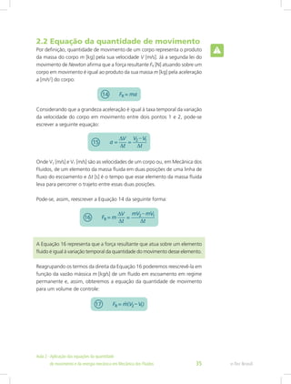 2.2 Equação da quantidade de movimento
Por definição, quantidade de movimento de um corpo representa o produto
da massa do corpo m [kg] pela sua velocidade V [m/s]. Já a segunda lei do
movimento de Newton afirma que a força resultante FR [N] atuando sobre um
corpo em movimento é igual ao produto da sua massa m [kg] pela aceleração
a [m/s2
] do corpo:
Considerando que a grandeza aceleração é igual à taxa temporal da variação
da velocidade do corpo em movimento entre dois pontos 1 e 2, pode-se
escrever a seguinte equação:
Onde V2 [m/s] e V1 [m/s] são as velocidades de um corpo ou, em Mecânica dos
Fluidos, de um elemento da massa fluida em duas posições de uma linha de
fluxo do escoamento e ∆t [s] é o tempo que esse elemento da massa fluida
leva para percorrer o trajeto entre essas duas posições.
Pode-se, assim, reescrever a Equação 14 da seguinte forma:
A Equação 16 representa que a força resultante que atua sobre um elemento
fluido é igual à variação temporal da quantidade do movimento desse elemento.
Reagrupando os termos da direita da Equação 16 poderemos reescrevê-la em
função da vazão mássica m [kg/s] de um fluido em escoamento em regime
permanente e, assim, obteremos a equação da quantidade de movimento
para um volume de controle:
e-Tec Brasil
Aula 2 - Aplicação das equações da quantidade					  	
de movimento e da energia mecânica em Mecânica dos Fluidos 35
 