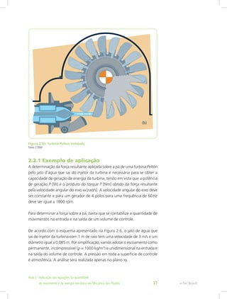 Figura 2.5b: Turbina Pelton instalada
Fonte: CTISM
2.2.1 Exemplo de aplicação
A determinação da força resultante aplicada sobre a pá de uma turbina Pelton
pelo jato d’água que sai do injetor da turbina é necessária para se obter a
capacidade de geração de energia da turbina, tendo em vista que a potência
de geração P [W] é o produto do torque T [Nm] obtido da força resultante
pela velocidade angular do eixo ω [rad/s]. A velocidade angular do eixo deve
ser constante e para um gerador de 4 polos para uma frequência de 60Hz
deve ser igual a 1800 rpm.
Para determinar a força sobre a pá, basta que se contabilize a quantidade de
movimentos na entrada e na saída de um volume de controle.
De acordo com o esquema apresentado na Figura 2.6, o jato de água que
sai do injetor da turbina com 1 m de raio tem uma velocidade de 3 m/s e um
diâmetro igual a 0,085 m. Por simplificação, vamos adotar o escoamento como
permanente, incompressível (ρ = 1000 kg/m3
) e unidimensional na entrada e
na saída do volume de controle. A pressão em toda a superfície de controle
é atmosférica. A análise será realizada apenas no plano xy.
e-Tec Brasil
Aula 2 - Aplicação das equações da quantidade					  	
de movimento e da energia mecânica em Mecânica dos Fluidos 37
 