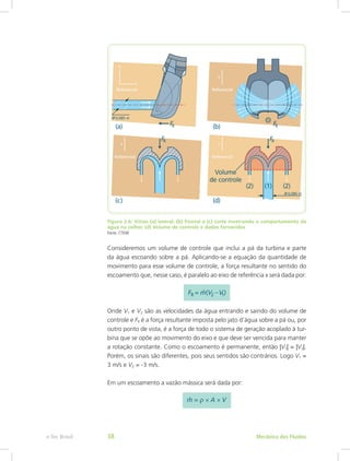 Figura 2.6: Vistas (a) lateral; (b) frontal e (c) corte mostrando o comportamento da
água na colher. (d) Volume de controle e dados fornecidos
Fonte: CTISM
Consideremos um volume de controle que inclui a pá da turbina e parte
da água escoando sobre a pá. Aplicando-se a equação da quantidade de
movimento para esse volume de controle, a força resultante no sentido do
escoamento que, nesse caso, é paralelo ao eixo de referência x será dada por:
Onde V1 e V2 são as velocidades da água entrando e saindo do volume de
controle e FR é a força resultante imposta pelo jato d’água sobre a pá ou, por
outro ponto de vista, é a força de todo o sistema de geração acoplado à tur-
bina que se opõe ao movimento do eixo e que deve ser vencida para manter
a rotação constante. Como o escoamento é permanente, então |V1| = |V2|.
Porém, os sinais são diferentes, pois seus sentidos são contrários. Logo V1 =
3 m/s e V2 = -3 m/s.
Em um escoamento a vazão mássica será dada por:
Mecânica dos Fluidos
e-Tec Brasil 38
 