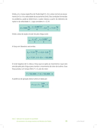 Onde ρ é a massa específica do fluido [kg/m3
], A é a área normal ao escoa-
mento [m2
] e V é a velocidade do escoamento [m/s]. Das condições fornecidas
no problema, pode-se determinar a vazão mássica a partir do diâmetro do
injetor e da velocidade V1. Logo considere π = 3,14:
Onde a área da seção circular do jato d´água será:
A força em Newtons será então:
O sinal negativo de FR indica a força que se opõe ao movimento e que será
vencida pelo jato d’água para manter o movimento do rotor da turbina. Essa
força produz um torque [Nm] T = FR.raio do rotor:
A potência de geração desta turbina é dada por:
e-Tec Brasil
Aula 2 - Aplicação das equações da quantidade					  	
de movimento e da energia mecânica em Mecânica dos Fluidos 39
 