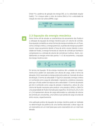 Onde P é a potência de geração de energia [W], ω é a velocidade angular
[rad/s], T é o torque sobre o rotor da turbina [Nm] e N é a velocidade de
rotação do rotor da turbina [RPM]. Logo:
2.3 Equação da energia mecânica
Outra forma útil de estudar as características do escoamento dos fluidos é
a utilização da equação da energia mecânica para um volume de controle.
Essa equação contabiliza as várias formas de energia envolvidas em um fluxo,
como a energia cinética, a energia potencial, as perdas de energia que podem
ocorrer nesse escoamento devido à força de atrito viscoso (devido à visco-
sidade do fluido), à energia fornecida ao volume de controle por bombas e
compressores ou a retirada do volume de controle por turbinas. Assim, con-
tabilizando as energias entre dois pontos 1 e 2 do escoamento, a equação
da energia mecânica será:
Os termos da Equação 18 da energia mecânica têm unidades de compri-
mento [m] e podem ser associados com alturas de carga, onde o termo da
elevação z [m] é associado à energia potencial e pode ser chamado de altura
de elevação. O termo da velocidade V2
/2g [m] é associado à energia cinética
e é conhecido como carga de velocidade e representa a distância necessária
para que o fluido acelere do repouso até a velocidade V. O termo da pressão
p/γ [m] é conhecido como carga de pressão e representa a altura de uma
coluna de líquido necessária para produzir uma pressão p [kPa] e γ [N/m3
] é
uma propriedade do fluido chamado peso específico. Os termos hp [m], ht [m]
e hL [m] representam alturas de carga adicionadas ou subtraídas do volume
de controle por uma bomba, uma turbina e por perdas de carga oriundas de
atrito viscoso, respectivamente.
Uma aplicação prática da equação da energia mecânica pode ser realizada
na determinação da potência de uma bomba destinada a elevar água de
um reservatório em um nível baixo para outro reservatório em um nível mais
elevado.
Mecânica dos Fluidos
e-Tec Brasil 40
 