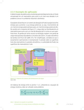 2.3.1 Exemplo de aplicação
A determinação da potência de uma bomba para bombeamento de um fluido
armazenado em um reservatório para outro a um nível mais elevado é um
problema comum no ambiente industrial e doméstico.
O propósito da bomba em um sistema de elevação de fluido é proporcionar-lhe
energia para aumentar a sua energia potencial, ou seja, movimentá-lo de
um nível de energia potencial baixo para um nível de energia potencial alto.
De acordo com o esquema da Figura 2.7, a água deve ser bombeada de um
reservatório para outro com um nível de elevação de 9 m entre as suas super-
fícies livres. As perdas por atrito viscoso na tubulação impõem uma perda de
carga nesse processo equivalente a uma altura de 4,26 m. A vazão volumétrica
da bomba Q [m3
/s] é de 0,085 m3
/s. Por simplificação, considera-se que o
escoamento é permanente e incompressível. A pressão sobre as superfícies
livres dos reservatórios é a pressão atmosférica, e a velocidade do fluido nas
superfícies dos reservatórios é nula.
Figura 2.7: Esquema do sistema de bombeamento de água
Fonte: CTISM
Um balanço de energia entre os pontos 1 e 2, utilizando-se a equação da
energia mecânica, deve ser utilizado neste problema:
e-Tec Brasil
Aula 2 - Aplicação das equações da quantidade					  	
de movimento e da energia mecânica em Mecânica dos Fluidos 41
 