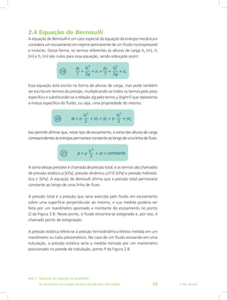 2.4 Equação de Bernoulli
A equação de Bernoulli é um caso especial da equação da energia mecânica e
considera um escoamento em regime permanente de um fluido incompressível
e invíscito. Dessa forma, os termos referentes às alturas de carga hp [m], ht
[m] e hL [m] são nulos para essa equação, sendo esboçada assim:
Essa equação está escrita na forma de alturas de carga, mas pode também
ser escrita em termos da pressão, multiplicando-se todos os termos pelo peso
específico e substituindo-se a relação γ/g pelo termo ρ [kg/m³] que representa
a massa específica do fluido, ou seja, uma propriedade do mesmo.
Isso permite afirmar que, nesse tipo de escoamento, a soma das alturas de carga
correspondentes às energias permanece constante ao longo de uma linha de fluxo:
A soma dessas pressões é chamada de pressão total, e os termos são chamados
de pressão estática p [kPa], pressão dinâmica ρV2
/2 [kPa] e pressão hidrostá-
tica γz
[kPa]. A equação de Bernoulli afirma que a pressão total permanece
constante ao longo de uma linha de fluxo.
A pressão total é a pressão que seria exercida pelo fluido em escoamento
sobre uma superfície perpendicular ao mesmo, e sua medida poderia ser
feita por um manômetro apontado a montante do escoamento no ponto
Q da Figura 2.8. Nesse ponto, o fluido encontra-se estagnado e, por isso, é
chamado ponto de estagnação.
A pressão estática refere-se à pressão termodinâmica efetiva medida em um
manômetro ou tubo piezométrico. No caso de um fluido escoando em uma
tubulação, a pressão estática seria a medida tomada por um manômetro
posicionado na parede da tubulação, ponto P da Figura 2.8.
e-Tec Brasil
Aula 2 - Aplicação das equações da quantidade					  	
de movimento e da energia mecânica em Mecânica dos Fluidos 43
 