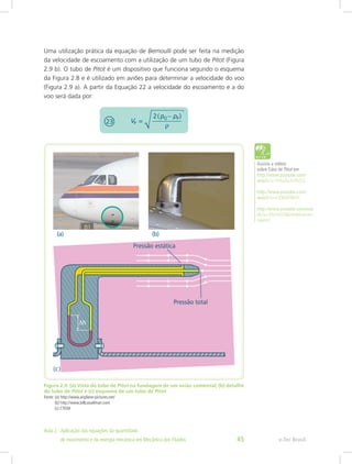 Uma utilização prática da equação de Bernoulli pode ser feita na medição
da velocidade de escoamento com a utilização de um tubo de Pitot (Figura
2.9 b). O tubo de Pitot é um dispositivo que funciona segundo o esquema
da Figura 2.8 e é utilizado em aviões para determinar a velocidade do voo
(Figura 2.9 a). A partir da Equação 22 a velocidade do escoamento e a do
voo será dada por:
Figura 2.9: (a) Vista do tubo de Pitot na fuselagem de um avião comercial; (b) detalhe
do tubo de Pitot e (c) esquema de um tubo de Pitot
Fonte: (a) http://www.airplane-pictures.net/
(b) http://www.billcasselman.com
(c) CTISM
Assista a vídeos
sobre Tubo de Pitot em
http://www.youtube.com/
watch?v=VHwAa3GPcCQ
http://www.youtube.com/
watch?v=Ck9tlXF8KVc
http://www.youtube.com/wat
ch?v=AN1foVEBpHo&feature=
related
e-Tec Brasil
Aula 2 - Aplicação das equações da quantidade					  	
de movimento e da energia mecânica em Mecânica dos Fluidos 45
 
