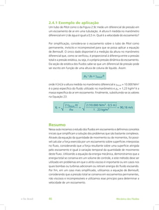 2.4.1 Exemplo de aplicação
Um tubo de Pitot como o da Figura 2.9c mede um diferencial de pressão em
um escoamento de ar em uma tubulação. A altura h medida no manômetro
diferencial em U de água é igual a 0,5 m. Qual é a velocidade do escoamento?
Por simplificação, considera-se o escoamento sobre o tubo de Pitot como
permanente, invíscito e incompressível para que se possa aplicar a equação
de Bernoulli. O único dado disponível é a medição da altura no manômetro
diferencial que, como se verificou, é proporcional à diferença entre a pressão
total e a pressão estática, ou seja, é a própria pressão dinâmica do escoamento.
Da seção de estática dos fluidos sabe-se que um diferencial de pressão pode
ser escrito em função de uma altura de coluna de líquido. Assim:
onde h [m] é a altura medida no manômetro diferencial e γÁGUA = 10.000 N/m3
é o peso específico do fluido utilizado no manômetro e ρar = 1,23 kg/m3
é a
massa específica do ar em escoamento. Finalmente, substituindo-se os valores
na Equação 23:
Resumo
Nessa aula iniciamos o estudo dos fluidos em escoamento e definimos conceitos
iniciais que simplificam a solução dos problemas que são bastante complexos.
Através da equação da quantidade de movimento ou de momentos, foi possí-
vel calcular a força exercida por um escoamento sobre superfícies interpostas
no fluxo, considerando que a força resultante sobre uma superfície atingida
pelo escoamento é igual à variação temporal da quantidade de movimento
deste fluxo. Utilizando a equação da energia mecânica, demonstramos que a
energia total se conserva em um volume de controle, e este método deve ser
utilizado em problemas em que o atrito viscoso é importante ou em casos nos
quais bombas ou turbinas adicionam ou retiram energia do fluido escoando.
Por fim, em um caso mais simplificado, utilizamos a equação de Bernoulli,
considerando que a pressão total se conserva em escoamentos permanentes,
não viscosos e incompressíveis e utilizamos esse princípio para determinar a
velocidade de um escoamento.
Mecânica dos Fluidos
e-Tec Brasil 46
 