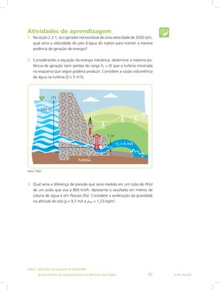 Atividades de aprendizagem
1. Na seção 2.2.1, se o gerador necessitasse de uma velocidade de 3200 rpm,
qual seria a velocidade do jato d’água do injetor para manter a mesma
potência de geração de energia?
2. Considerando a equação da energia mecânica, determine a máxima po-
tência de geração (sem perdas de carga hL = 0) que a turbina mostrada
no esquema que segue poderia produzir. Considere a vazão volumétrica
de água na turbina Q = 5 m3
/s.
Fonte: CTISM
3. Qual seria a diferença de pressão que seria medida em um tubo de Pitot
de um avião que voa a 800 km/h. Apresente o resultado em metros de
coluna de água e em Pascais (Pa). Considere a aceleração da gravidade
na altitude do vôo g = 9,7 m/s e ρAR = 1,23 kg/m3
.
e-Tec Brasil
Aula 2 - Aplicação das equações da quantidade					  	
de movimento e da energia mecânica em Mecânica dos Fluidos 47
 