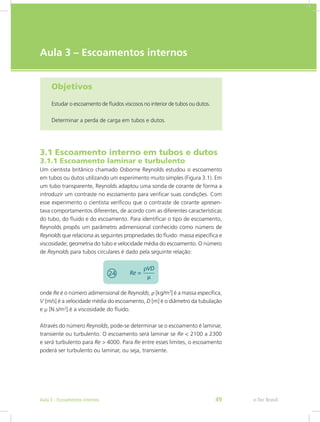 e-Tec Brasil
Aula 3 – Escoamentos internos
Objetivos
Estudar o escoamento de fluidos viscosos no interior de tubos ou dutos.
Determinar a perda de carga em tubos e dutos.
3.1 Escoamento interno em tubos e dutos
3.1.1 Escoamento laminar e turbulento
Um cientista britânico chamado Osborne Reynolds estudou o escoamento
em tubos ou dutos utilizando um experimento muito simples (Figura 3.1). Em
um tubo transparente, Reynolds adaptou uma sonda de corante de forma a
introduzir um contraste no escoamento para verificar suas condições. Com
esse experimento o cientista verificou que o contraste de corante apresen-
tava comportamentos diferentes, de acordo com as diferentes características
do tubo, do fluido e do escoamento. Para identificar o tipo de escoamento,
Reynolds propôs um parâmetro adimensional conhecido como número de
Reynolds que relaciona as seguintes propriedades do fluido: massa específica e
viscosidade; geometria do tubo e velocidade média do escoamento. O número
de Reynolds para tubos circulares é dado pela seguinte relação:
onde Re é o número adimensional de Reynolds, ρ [kg/m3
] é a massa específica,
V [m/s] é a velocidade média do escoamento, D [m] é o diâmetro da tubulação
e μ [N.s/m2
] é a viscosidade do fluido.
Através do número Reynolds, pode-se determinar se o escoamento é laminar,
transiente ou turbulento. O escoamento será laminar se Re < 2100 a 2300
e será turbulento para Re > 4000. Para Re entre esses limites, o escoamento
poderá ser turbulento ou laminar, ou seja, transiente.
e-Tec Brasil
Aula 3 - Escoamentos internos 49
 