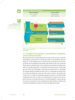 Quadro 3.1: Tipos de escoamentos
Número de Reynolds Tipo de escoamento
Re < 2100 a 2300 Escoamento laminar
Re > 4000 Escoamento turbulento
Figura 3.1: (a) Experimento de Reynolds para ilustrar o tipo de escoamento e (b)
listras típicas de corante
Fonte: CTISM
3.1.2 Região de entrada e escoamento completa-
mente desenvolvido
No escoamento de um fluido através de um tubo ou de um duto, o perfil de
velocidade de escoamento na entrada do sistema é normalmente uniforme
(Figura 3.1a). Na medida em que o fluido avança na direção do escoamento,
os efeitos da viscosidade são percebidos pela aderência de uma camada de
fluido sobre a parede do tubo, e há o surgimento de tensões de cisalhamento
entre as camadas adjacentes. A camada do escoamento que é influenciada
por esse efeito da viscosidade é chamada de camada limite. A velocidade
da camada aderida à parede do tubo é zero e a velocidade do fluido cresce
no sentido da direção do centro do tubo onde é máxima, de acordo com
a Figura 3.1b. O perfil de velocidade apresenta então em um determinado
comprimento do tubo ou duto um comportamento variável que vai de um
perfil uniforme na entrada até assumir um perfil parabólico, a partir do qual
se diz que o escoamento está completamente desenvolvido. A região onde
o perfil de velocidade é variável é chamada de região de entrada.
Assista a um vídeo
sobre Fluidos Mecânicos em
http://www.youtube.com/watc
h?v=3vbFcVwzaEI&feature=Pla
yList&p=BD6071B837419278&
index=13
Mecânica dos Fluidos
e-Tec Brasil 50
 