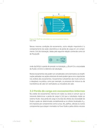 Figura 3.3: Perfil de velocidade em um escoamento interno
Fonte: CTISM
Nessas mesmas condições de escoamento, outra relação importante é o
comportamento da vazão volumétrica e da perda de carga em um compri-
mento l [m] da tubulação, dadas pela seguinte relação conhecida como Lei
de Pouseuille.
onde ∆p [kPa] é a perda de pressão na tubulação, μ [N.s/m2
] é a viscosidade
do fluido e D [m] é o diâmetro da tubulação.
Muitos escoamentos não podem ser considerados como laminares e as simplifi-
cações adotadas nas seções anteriores do texto podem gerar erros importantes
nas análises dos escoamentos. Escoamentos turbulentos são muito comuns
e desejáveis na prática, como por exemplo, os processos de mistura ou de
transferência de calor em resfriadores ou trocadores de calor.
3.2 Perda de carga em escoamentos internos
Na análise de escoamentos internos em tubos ou dutos é comum que se
necessite determinar a perda de carga hL [m] que a tubulação impõe ao
sistema fluido. Essa perda de carga é oriunda dos efeitos da viscosidade do
fluido e pode ser determinada contabilizando-se os efeitos localizados hLOC
[m] impostos por componentes como curvas, tês, joelhos, válvulas ou outros
componentes que estejam montados no fluxo fluido e pelos efeitos viscosos
Mecânica dos Fluidos
e-Tec Brasil 52
 