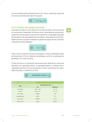 3.2.1 Perdas de cargas normais
As perdas de cargas normais ocorrem em função do efeito viscoso do fluido
em escoamento e dependem de fatores como a velocidade do escoamento,
a geometria da tubulação (comprimento e diâmetro), a rugosidade da parede
da tubulação e das propriedades de viscosidade e massa específica do fluido.
Algebricamente, é possível contabilizar as perdas de cargas normais utilizando
a equação de Darcy-Weisbach:
onde L [m] é o comprimento linear da tubulação, V [m/s] é a velocidade média
do escoamento, D [m] é o diâmetro da tubulação, g [m/s2
] é a aceleração da
gravidade e f é o fator de atrito.
O fator de atrito é um parâmetro adimensional que depende do número de
Reynolds e da rugosidade relativa. A rugosidade relativa é a relação entre a
rugosidade aparente ε [m], que representa um fator característico da rugosi-
dade da parede, e o diâmetro do tubo:
Tabela 3.1: Rugosidades aparentes
Tubo
Rugosidade aparente - ε
Pés Milímetros
Aço rebitado 0,003 – 0,03 0,9 – 9,0
Concreto 0,001 – 0,01 0,3 – 3,0
Ferro fundido 0,00085 0,26
Ferro galvanizado 0,0005 0,15
Tubo estirado 0,000005 0,0015
Plástico e vidro 0,0 (liso) 0,0 (liso)
normais impostos pela tubulação linear hN [m]. Assim, a perda de carga total
do sistema será dada pela seguinte equação:
e-Tec Brasil
Aula 3 - Escoamentos internos 53
 