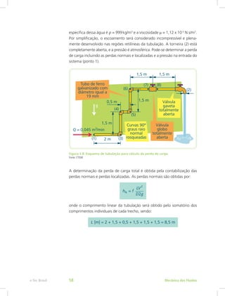 específica dessa água é r = 999kg/m3
e a viscosidade m = 1,12 x 10-3
N.s/m2
.
Por simplificação, o escoamento será considerado incompressível e plena-
mente desenvolvido nas regiões retilíneas da tubulação. A torneira (2) está
completamente aberta, e a pressão é atmosférica. Pode-se determinar a perda
de carga incluindo as perdas normais e localizadas e a pressão na entrada do
sistema (ponto 1).
Figura 3.8: Esquema de tubulação para cálculo da perda de carga
Fonte: CTISM
A determinação da perda de carga total é obtida pela contabilização das
perdas normais e perdas localizadas. As perdas normais são obtidas por:
onde o comprimento linear da tubulação será obtido pelo somatório dos
comprimentos individuais de cada trecho, sendo:
Mecânica dos Fluidos
e-Tec Brasil 58
 